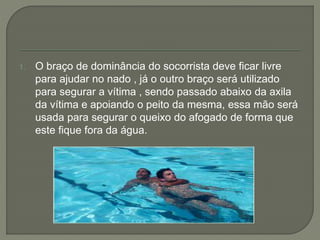 1. O braço de dominância do socorrista deve ficar livre 
para ajudar no nado , já o outro braço será utilizado 
para segurar a vítima , sendo passado abaixo da axila 
da vítima e apoiando o peito da mesma, essa mão será 
usada para segurar o queixo do afogado de forma que 
este fique fora da água. 
 