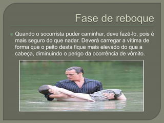  Quando o socorrista puder caminhar, deve fazê-lo, pois é 
mais seguro do que nadar. Deverá carregar a vítima de 
forma que o peito desta fique mais elevado do que a 
cabeça, diminuindo o perigo da ocorrência de vômito. 
 