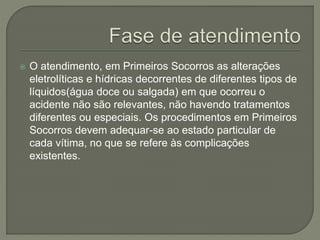  O atendimento, em Primeiros Socorros as alterações 
eletrolíticas e hídricas decorrentes de diferentes tipos de 
líquidos(água doce ou salgada) em que ocorreu o 
acidente não são relevantes, não havendo tratamentos 
diferentes ou especiais. Os procedimentos em Primeiros 
Socorros devem adequar-se ao estado particular de 
cada vítima, no que se refere às complicações 
existentes. 
 