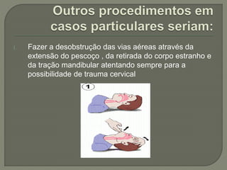 I. Fazer a desobstrução das vias aéreas através da 
extensão do pescoço , da retirada do corpo estranho e 
da tração mandibular atentando sempre para a 
possibilidade de trauma cervical 
 