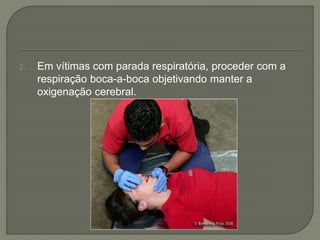 2. Em vítimas com parada respiratória, proceder com a 
respiração boca-a-boca objetivando manter a 
oxigenação cerebral. 
 