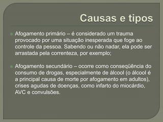  Afogamento primário – é considerado um trauma 
provocado por uma situação inesperada que foge ao 
controle da pessoa. Sabendo ou não nadar, ela pode ser 
arrastada pela correnteza, por exemplo; 
 Afogamento secundário – ocorre como conseqüência do 
consumo de drogas, especialmente de álcool (o álcool é 
a principal causa de morte por afogamento em adultos), 
crises agudas de doenças, como infarto do miocárdio, 
AVC e convulsões. 
 
