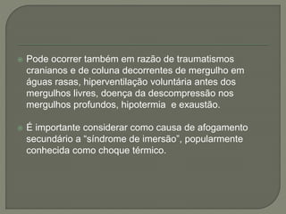  Pode ocorrer também em razão de traumatismos 
cranianos e de coluna decorrentes de mergulho em 
águas rasas, hiperventilação voluntária antes dos 
mergulhos livres, doença da descompressão nos 
mergulhos profundos, hipotermia e exaustão. 
 É importante considerar como causa de afogamento 
secundário a “síndrome de imersão”, popularmente 
conhecida como choque térmico. 
 