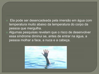  Ela pode ser desencadeada pela imersão em água com 
temperatura muito abaixo da temperatura do corpo da 
pessoa que mergulha. 
 Algumas pesquisas revelam que o risco de desenvolver 
essa síndrome diminui se, antes de entrar na água, a 
pessoa molhar a face, a nuca e a cabeça. 
 