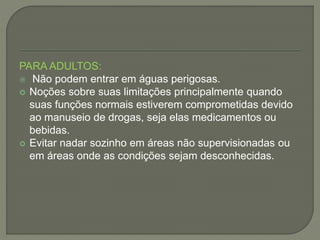 PARA ADULTOS: 
 Não podem entrar em águas perigosas. 
 Noções sobre suas limitações principalmente quando 
suas funções normais estiverem comprometidas devido 
ao manuseio de drogas, seja elas medicamentos ou 
bebidas. 
 Evitar nadar sozinho em áreas não supervisionadas ou 
em áreas onde as condições sejam desconhecidas. 
 