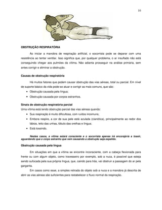 10
OBSTRUÇÃO RESPIRATÓRIA
Ao iniciar a manobra de respiração artificial, o socorrista pode se deparar com uma
resistência ao tentar ventilar. Isso significa que, por qualquer problema, o ar insuflado não está
conseguindo chegar aos pulmões da vítima. Não adianta prosseguir na análise primária, sem
antes corrigir e eliminar a obstrução.
Causas de obstrução respiratória
Há muitos fatores que podem causar obstrução das vias aéreas, total ou parcial. Em nível
de suporte básico da vida pode-se atuar e corrigir as mais comuns, que são:
• Obstrução causada pela língua;
• Obstrução causada por corpos estranhos.
Sinais de obstrução respiratória parcial
Uma vítima está tendo obstrução parcial das vias aéreas quando:
• Sua respiração é muito dificultosa, com ruídos incomuns;
• Embora respire, a cor de sua pele está azulada (cianótica), principalmente ao redor dos
lábios, leito das unhas, lóbulo das orelhas e língua;
• Está tossindo.
Nestes casos, a vítima estará consciente e o socorrista apenas irá encorajá-la a tossir,
aguardando que o corpo estranho que vem causando a obstrução seja expelido.
Obstrução causada pela língua
Em situações em que a vítima se encontre inconsciente, com a cabeça flexionada para
frente ou com algum objeto, como travesseiro por exemplo, sob a nuca, é possível que esteja
sendo sufocada pela sua própria língua, que, caindo para trás, vai obstruir a passagem do ar pela
garganta.
Em casos como esse, a simples retirada do objeto sob a nuca e a manobra já descrita de
abrir as vias aéreas são suficientes para restabelecer o fluxo normal da respiração.
 