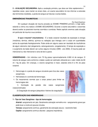 14
2 - AVALIAÇÃO SECUNDÁRIA: Após a avaliação primária, que deve ser feita rapidamente e
repetidas vezes para manter os sinais vitais, um exame secundário irá nos informar a extensão
dos ferimentos recebidos, a perda de sangue as fraturas e outras lesões.
EMERGÊNCIAS TRAUMÁTICAS
Por David Szpilman
Em qualquer situação de trauma proceda ao EXAME PRIMÁRIO primeiro, e logo após,
estando a vítima viva realize o EXAME SECUNDÁRIO. Durante o exame secundário o socorrista
deverá avaliar os possíveis traumas ocorridos e condutas. Neste capítulo veremos cada situação
em particular de trauma e sua conduta.
O que é trauma? (traumatismo) - É a lesão corporal resultado da exposição à energia
(mecânica, térmica, elétrica, química ou radiação) que interagiu com o corpo em quantidades
acima da suportada fisiologicamente. Pode ainda em alguns casos ser resultado da insuficiência
de algum elemento vital (afogamento, estrangulamento, congelamento). O tempo de exposição e
o surgimento da lesão devem ser curtos (alguns minutos) (OMS - ano 2000). O trauma pode ser
intencional ou não intencional e varia de leve a grave.
HEMORRAGIAS - Um indivíduo com 70 Kg possui aproximadamente 4.900 ml de sangue. O
volume de sangue varia conforme a idade e pode ser estimado utilizando-se o valor médio de 80
ml / Kg de peso. Em crianças, o volume sangüíneo é maior, estando entre 8 e 9% do peso
corporal.
Hemorragia é a perda de sangue circulante para fora dos vasos
sangüíneos;
Hemostasia é o controle da hemorragia;
Os mecanismos normais que o corpo possui para limitar as
hemorragias são:
1) Contração da parede dos vasos sangüíneos
(vasoconstricção)
2) Coagulação do sangue (plaquetas e fatores da coagulação)
CLASSIFICAÇÃO DAS HEMORRAGIAS
1 - Tipo de Vaso Sangüíneo - tipo de hemorragias
Arterial: sangramento em jato. Geralmente coloração vermelho-vivo - sangramento grave que
pode levar a morte em poucos minutos.
Venosa: sangramento contínuo, geralmente de coloração escura - raramente fatal.
Capilar: sangramento contínuo discreto - pequena importância.
 