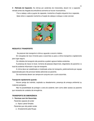 21
2 - Retirada de Capacete: As vitimas por acidentes de motocicleta, devem ter o capacete
retirado antes da chegada da ambulância somente se houver inconsciência.
Fixe a cabeça, solte a jugular do capacete, mantenha a fixação enquanto tira o capacete.
Após retirar o capacete mantenha a fixação da cabeça e coloque o colar cervical.
RESGATE E TRANSPORTE
Se possível não transporte à vítima e aguarde o socorro médico.
Em situações de risco iminente para o socorrista ou para a vítima transporte-a rapidamente
para lugar seguro.
Os métodos de transporte são precários e podem agravar lesões existentes.
A presença de riscos no local, números de pessoas disponíveis, diagnóstico do paciente e o
local do acidente influenciam o tipo de transporte.
A vítima deve ser estabilizada e imobilizada antes do transporte, preferivelmente por equipe
especializada para não provocar lesões adicionais ao paciente.
Os movimentos devem ser sempre em conjunto com o outro socorrista.
Transporte rapidamente quando:
Houver perigo de incêndio, explosão ou desabamento, presença de ameaça ambiental ou
materiais perigosos.
Não há possibilidade de proteger a cena do acidente, bem como obter acesso ao paciente
que necessita de cuidados de emergência.
TRANSPORTE DE EMERGÊNCIA
1 - Técnicas com Um Socorrista:
Pacientes capazes de andar
a - Apoio Lateral Simples
Pacientes que não podem andar
a - Arrastamento pela Roupa
 