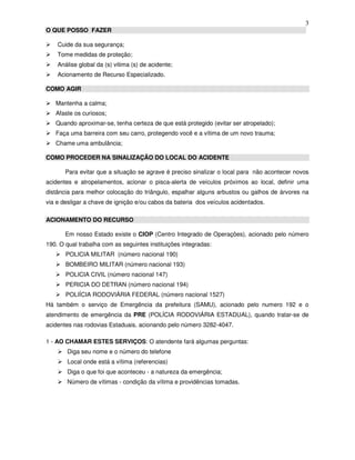 3
O QUE POSSO FAZER
Cuide da sua segurança;
Tome medidas de proteção;
Análise global da (s) vitima (s) de acidente;
Acionamento de Recurso Especializado.
COMO AGIR
Mantenha a calma;
Afaste os curiosos;
Quando aproximar-se, tenha certeza de que está protegido (evitar ser atropelado);
Faça uma barreira com seu carro, protegendo você e a vítima de um novo trauma;
Chame uma ambulância;
COMO PROCEDER NA SINALIZAÇÃO DO LOCAL DO ACIDENTE
Para evitar que a situação se agrave é preciso sinalizar o local para não acontecer novos
acidentes e atropelamentos, acionar o pisca-alerta de veículos próximos ao local, definir uma
distância para melhor colocação do triângulo, espalhar alguns arbustos ou galhos de árvores na
via e desligar a chave de ignição e/ou cabos da bateria dos veículos acidentados.
ACIONAMENTO DO RECURSO
Em nosso Estado existe o CIOP (Centro Integrado de Operações), acionado pelo número
190. O qual trabalha com as seguintes instituições integradas:
POLICIA MILITAR (número nacional 190)
BOMBEIRO MILITAR (número nacional 193)
POLICIA CIVIL (número nacional 147)
PERICIA DO DETRAN (número nacional 194)
POLIÍCIA RODOVIÁRIA FEDERAL (número nacional 1527)
Há também o serviço de Emergência da prefeitura (SAMU), acionado pelo numero 192 e o
atendimento de emergência da PRE (POLÍCIA RODOVIÁRIA ESTADUAL), quando tratar-se de
acidentes nas rodovias Estaduais, acionando pelo número 3282-4047.
1 - AO CHAMAR ESTES SERVIÇOS: O atendente fará algumas perguntas:
Diga seu nome e o número do telefone
Local onde está a vítima (referencias)
Diga o que foi que aconteceu - a natureza da emergência;
Número de vítimas - condição da vítima e providências tomadas.
 