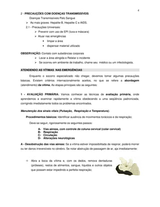 4
2 - PRECAUÇÕES COM DOENÇAS TRANSMISSÍVEIS
Doenças Transmissíveis Pelo Sangue
As mais graves: Hepatite B, Hepatite C e AIDS.
2.1 - Precauções Universais:
Prevenir com uso de EPI (luva e máscara)
Atuar nas emergências
• limpar a área
• dispensar material utilizado
OBSERVAÇÃO: Contato com substâncias corporais
Lavar a área atingida e Relatar o incidente
Se ocorreu em ambiente de trabalho, chame seu médico ou um infectologista.
ATENDENDO AS VÍTIMAS NAS EMERGÊNCIAS
Enquanto o socorro especializado não chegar, devemos tomar algumas precauções
básicas. Existem critérios internacionalmente aceitos, no que se refere a abordagem
(atendimento) da vítima. As etapas principais são as seguintes:
1 - AVALIAÇÃO PRIMÁRIA: Vamos conhecer as técnicas de avaliação primária, onde
aprendemos a examinar rapidamente a vítima obedecendo a uma seqüência padronizada,
corrigindo imediatamente todos os problemas encontrados.
Manutenção dos sinais vitais (Pulsação, Respiração e Temperatura).
Procedimentos básicos: Identificar ausência de movimentos torácicos e da respiração;
Deve-se seguir, rigorosamente os seguintes passos:
A- Vias aéreas, com controle de coluna cervical (colar cervical)
B- Respiração
C- Circulação
D- Alterações neurológicas
A - Desobstrução das vias aéreas: Se a vítima estiver impossibilitada de respirar, poderá morrer
ou ter danos irreversíveis no cérebro. Se notar abstrução de passagem de ar, aja imediatamente:
Abra a boca da vítima e, com os dedos, remova dentaduras
(próteses), restos de alimentos, sangue, líquidos e outros objetos
que possam estar impedindo a perfeita respiração;
 