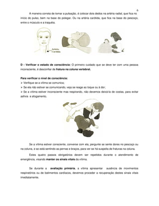 6
A maneira correta de tomar a pulsação, é colocar dois dedos na artéria radial, que fica no
início do pulso, bem na base do polegar. Ou na artéria carótida, que fica na base do pescoço,
entre o músculo e a traquéia.
D - Verificar o estado de consciência: O primeiro cuidado que se deve ter com uma pessoa
inconsciente, é desconfiar de fratura na coluna vertebral.
Para verificar o nível de consciência:
Verifique se a vítima se comunica;
Se ela não estiver se comunicando, veja se reage ao toque ou à dor;
Se a vítima estiver inconsciente mas respirando, não devemos deixá-la de costas, para evitar
asfixia e afogamento.
Se a vítima estiver consciente, converse com ela, pergunte se sente dores no pescoço ou
na coluna, e se está sentindo as pernas e braços, para ver se há suspeita de fraturas na coluna.
Estes quatro passos obrigatórios devem ser repetidos durante o atendimento de
emergência, visando manter os sinais vitais da vítima.
Se durante a avaliação primária, a vítima apresentar ausência de movimentos
respiratórios ou de batimentos cardíacos, devemos proceder a recuperação destes sinais vitais
imediatamente.
 