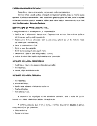 7
PARADAS CÁRDIO-RESPIRATÓRIA
Estas são as maiores emergências com as quais podemos nos deparar.
Devemos verificar a parada cardíaca em conjunto com a parada respiratória, porque as mesmas causas
que levam a uma delas, também levam à outra, e se a vítima apresenta apenas uma delas, se não for atendida
rapidamente, passará a apresentar a segunda, exigindo procedimento conjunto para manter os dois principais
sinais vitais: Respiraçãoe BatimentosCardíacos.
IDENTIFICAÇÃO DA PARADA RESPIRATÓRIA
Como já foi descrito na análise primária, o socorrista deve:
Verificar se a vítima está inconsciente. Encontrando-se sozinho, deve solicitar ajuda ao
confirmar que a vítima está inconsciente;
Posicionar-se de modo adequado e abrir as vias aéreas, optando por um dos métodos vistos,
de acordo com a necessidade;
Olhar os movimentos do tórax;
Ouvir os sons da respiração;
Sentir o ar exalado pela boca e pelo nariz;
Observar se a pele do rosto está pálida ou azulada;
Utilizar de três a cinco segundos para se certificar que respira.
SINTOMAS DE PARADA RESPIRATÓRIA
Ausência de movimentos característicos de respiração;
Inconsciência;
Lábios, língua e unhas azuladas.
SINTOMAS DE PARADA CARDÍACA
Inconsciência;
Palidez excessiva;
Ausência de pulsação e batimentos cardíacos;
Pupilas dilatadas;
Pele e lábios roxos.
A paralisação da respiração ou dos batimentos cardíacos, leva à morte em poucos
minutos, ou a danos irreversíveis, por falta de oxigenação.
A primeira precaução que devemos tomar, é verificar as possíveis causas da parada
cárdio-respiratória, que podem ser:
Choque elétrico;
Gases venenosos;
 