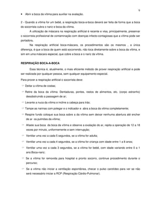 9
• Abrir a boca da vítima para auxiliar na exalação.
2 - Quando a vítima for um bebê, a respiração boca-a-boca deverá ser feita de forma que a boca
do socorrista cubra o nariz e boca da vítima.
A utilização de máscara na respiração artificial é recente e visa, principalmente, preservar
o socorrista profissional de contaminação com doenças infecto-contagiosas que a vítima pode ser
portadora.
Na respiração artificial boca-máscara, os procedimentos são os mesmos , a única
diferença, é que a boca de quem está socorrendo, não toca diretamente sobre a boca da vítima, e
sim em uma máscara especial, que cobre a boca e o nariz da vítima.
RESPIRAÇÃO BOCA-A-BOCA
Essa técnica é, atualmente, o mais eficiente método de prover respiração artificial e pode
ser realizada por qualquer pessoa, sem qualquer equipamento especial.
Para prover a respiração artificial o socorrista deve:
Deitar a vítima de costas;
Retire da boca da vítima: Dentaduras, pontes, restos de alimentos, etc. (corpo estranho)
desobstruindo a passagem de ar;
Levante a nuca da vítima e incline a cabeça para trás;
Tampe as narinas com polegar e o indicador e abra a boca da vitima completamente;
Respire fundo coloque sua boca sobre a da vítima sem deixar nenhuma abertura até encher
de ar os pulmões da vítima;
Afaste sua boca da boca da vítima e observe a exalação do ar, repita a operação de 12 a 18
vezes por minuto, uniformemente e sem interrupção;
Ventilar uma vez a cada 5 segundos, se a vítima for adulta;
Ventilar uma vez a cada 4 segundos, se a vítima for criança com idade entre 1 a 8 anos;
Ventilar uma vez a cada 3 segundos, se a vítima for bebê, com idade variando entre 0 a 1
ano.Boca-nariz;
Se a vítima for removida para hospital e pronto socorro, continue procedimento durante o
percurso;
Se a vítima não iniciar a ventilação espontânea, checar o pulso carotídeo para ver se não
será necessário iniciar a RCP (Respiração Cárdio-Pulmonar).
 