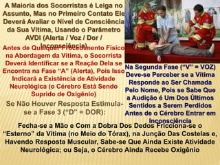 A Maioria dos Socorristas é Leiga no
Assunto, Mas no Primeiro Contato Ele
Deverá Avaliar o Nível de Consciência
da Sua Vítima, Usando o Parâmetro
AVDI (Alerta / Voz / Dor /
Inconsciência)Antes de Qualquer Procedimento Físico
na Abordagem da Vítima, o Socorrista
Deverá Identificar se a Reação Dela se
Encontra na Fase “A” (Alerta), Pois Isso
Indicará a Existência de Atividade
Neurológica (o Cérebro Está Sendo
Suprido de Oxigênio)
Na Segunda Fase (“V” = VOZ)
Deve-se Perceber se a Vítima
Responde ao Ser Chamada
Pelo Nome, Pois se Sabe Que
a Audição é Um Dos Últimos
Sentidos a Serem Perdidos
Antes de o Cérebro Entrar em
Inconsciência
Se Não Houver Resposta Estimula-
se a Fase 3 (“D” = DOR):
Fecha-se a Mão e Com a Dobra Dos Dedos Fricciona-se o
“Esterno” da Vítima (no Meio do Tórax), na Junção Das Costelas e,
Havendo Resposta Muscular, Sabe-se Que Ainda Existe Atividade
Neurológica; ou Seja, o Cérebro Ainda Recebe Oxigênio
 