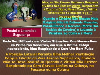 Mas, se Não Houver Nenhuma Resposta
a Vítima Não Está em Alerta, Responsivo
à Voz ou à Dor e, Nesse Caso, a Vítima
se Encontra no Estágio 4 (“I” =
Inconsciência)
Quando o Cérebro Não Recebe Mais
Oxigênio Não Há Estímulo Muscular,
Possibilitando a Necrose (Morte Dos
Tecidos do Cérebro) e Levando à
Paralisia, ao Coma e à Morte
Posição Lateral de
Segurança
Pode Ser Utilizada em Várias Situações Que Necessitem
de Primeiros Socorros, em Que a Vítima Esteja
Inconsciente, Mas Respirando e Com Um Bom Pulso
A Posição Lateral Permite Uma Melhor Ventilação
Porque Liberta as Vias Aéreas Superiores, Embora
Não se Deva Realizá-la Quando a Vítima Não Estiver
Respirando ou Com Graves Lesões na Cabeça, no
Pescoço ou na Coluna
 