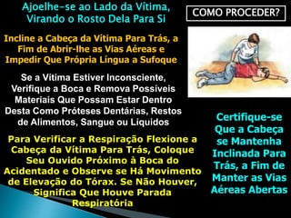 COMO PROCEDER?
Ajoelhe-se ao Lado da Vítima,
Virando o Rosto Dela Para Si
Incline a Cabeça da Vítima Para Trás, a
Fim de Abrir-lhe as Vias Aéreas e
Impedir Que Própria Língua a Sufoque
Se a Vítima Estiver Inconsciente,
Verifique a Boca e Remova Possíveis
Materiais Que Possam Estar Dentro
Desta Como Próteses Dentárias, Restos
de Alimentos, Sangue ou Líquidos Certifique-se
Que a Cabeça
se Mantenha
Inclinada Para
Trás, a Fim de
Manter as Vias
Aéreas Abertas
Para Verificar a Respiração Flexione a
Cabeça da Vítima Para Trás, Coloque
Seu Ouvido Próximo à Boca do
Acidentado e Observe se Há Movimento
de Elevação do Tórax. Se Não Houver,
Significa Que Houve Parada
Respiratória
 