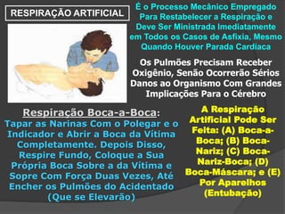 RESPIRAÇÃO ARTIFICIAL
É o Processo Mecânico Empregado
Para Restabelecer a Respiração e
Deve Ser Ministrada Imediatamente
em Todos os Casos de Asfixia, Mesmo
Quando Houver Parada Cardíaca
Os Pulmões Precisam Receber
Oxigênio, Senão Ocorrerão Sérios
Danos ao Organismo Com Grandes
Implicações Para o Cérebro
A Respiração
Artificial Pode Ser
Feita: (A) Boca-a-
Boca; (B) Boca-
Nariz; (C) Boca-
Nariz-Boca; (D)
Boca-Máscara; e (E)
Por Aparelhos
(Entubação)
Respiração Boca-a-Boca:
Tapar as Narinas Com o Polegar e o
Indicador e Abrir a Boca da Vítima
Completamente. Depois Disso,
Respire Fundo, Coloque a Sua
Própria Boca Sobre a da Vítima e
Sopre Com Força Duas Vezes, Até
Encher os Pulmões do Acidentado
(Que se Elevarão)
 