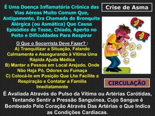 Crise de AsmaÉ Uma Doença Inflamatória Crônica das
Vias Aéreas Muito Comum Que,
Antigamente, Era Chamada de Bronquite
Alérgica (ou Asmática) Que Causa
Episódios de Tosse, Chiado, Aperto no
Peito e Dificuldades Para Respirar
O Que o Socorrista Deve Fazer? :
A) Tranquilizar a Situação, Falando
Calmamente e Assegurando à Vítima Uma
Rápida Ajuda Médica
B) Manter a Pessoa em Local Arejado, Onde
Não Haja Pó, Odores ou Fumaça
C) Colocá-lo em Posição Que Lhe Facilite a
Respiração e Contatar a Família
Imediatamente
CIRCULAÇÃO
É Avaliada Através do Pulso da Vítima ou Artérias Carótidas,
Tentando Sentir a Pressão Sanguínea, Cujo Sangue é
Bombeado Pelo Coração Através Das Artérias o Que Indica
as Condições Cardíacas.
 
