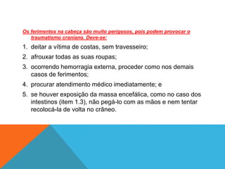 Os ferimentos na cabeça são muito perigosos, pois podem provocar o
traumatismo craniano. Deve-se:
1. deitar a vítima de costas, sem travesseiro;
2. afrouxar todas as suas roupas;
3. ocorrendo hemorragia externa, proceder como nos demais
casos de ferimentos;
4. procurar atendimento médico imediatamente; e
5. se houver exposição da massa encefálica, como no caso dos
intestinos (item 1.3), não pegá-lo com as mãos e nem tentar
recolocá-la de volta no crâneo.
 