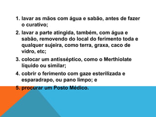 1. lavar as mãos com água e sabão, antes de fazer
o curativo;
2. lavar a parte atingida, também, com água e
sabão, removendo do local do ferimento toda e
qualquer sujeira, como terra, graxa, caco de
vidro, etc;
3. colocar um antisséptico, como o Merthiolate
líquido ou similar;
4. cobrir o ferimento com gaze esterilizada e
esparadrapo, ou pano limpo; e
5. procurar um Posto Médico.
 