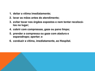 1. deitar a vítima imediatamente;
2. lavar as mãos antes do atendimento;
3. evitar tocar nos órgãos expostos e nem tentar recolocá-
los no lugar;
4. cobrir com compressas, gaze ou pano limpo;
5. prender a compressa ou gaze com atadura e
esparadrapo; apertar; e
6. conduzir a vítima, imediatamente, ao Hospital.
 
