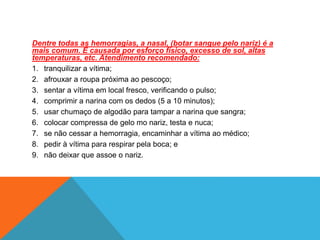 Dentre todas as hemorragias, a nasal, (botar sangue pelo nariz) é a
mais comum. É causada por esforço físico, excesso de sol, altas
temperaturas, etc. Atendimento recomendado:
1. tranquilizar a vítima;
2. afrouxar a roupa próxima ao pescoço;
3. sentar a vítima em local fresco, verificando o pulso;
4. comprimir a narina com os dedos (5 a 10 minutos);
5. usar chumaço de algodão para tampar a narina que sangra;
6. colocar compressa de gelo mo nariz, testa e nuca;
7. se não cessar a hemorragia, encaminhar a vítima ao médico;
8. pedir à vítima para respirar pela boca; e
9. não deixar que assoe o nariz.
 