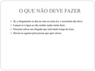 O QUE NÃO DEVE FAZER
 Se o afogamento se deu no mar ou num rio, o socorrista não deve:
 Lançar-se à água se não souber nadar muito bem.
 Procurar salvar um afogado que está muito longe de terra.
 Deixar-se agarrar pela pessoa que quer salvar.
 