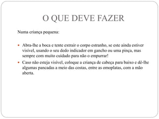 O QUE DEVE FAZER
Numa criança pequena:
 Abra-lhe a boca e tente extrair o corpo estranho, se este ainda estiver
visível, usando o seu dedo indicador em gancho ou uma pinça, mas
sempre com muito cuidado para não o empurrar!
 Caso não esteja visível, coloque a criança de cabeça para baixo e dê-lhe
algumas pancadas a meio das costas, entre as omoplatas, com a mão
aberta.
 