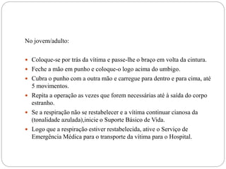 No jovem/adulto:
 Coloque-se por trás da vítima e passe-lhe o braço em volta da cintura.
 Feche a mão em punho e coloque-o logo acima do umbigo.
 Cubra o punho com a outra mão e carregue para dentro e para cima, até
5 movimentos.
 Repita a operação as vezes que forem necessárias até à saída do corpo
estranho.
 Se a respiração não se restabelecer e a vítima continuar cianosa da
(tonalidade azulada),inicie o Suporte Básico de Vida.
 Logo que a respiração estiver restabelecida, ative o Serviço de
Emergência Médica para o transporte da vítima para o Hospital.
 