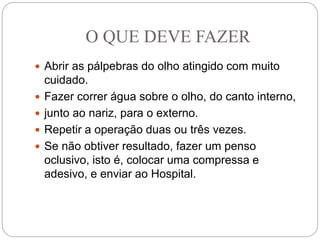 O QUE DEVE FAZER
 Abrir as pálpebras do olho atingido com muito
cuidado.
 Fazer correr água sobre o olho, do canto interno,
 junto ao nariz, para o externo.
 Repetir a operação duas ou três vezes.
 Se não obtiver resultado, fazer um penso
oclusivo, isto é, colocar uma compressa e
adesivo, e enviar ao Hospital.
 