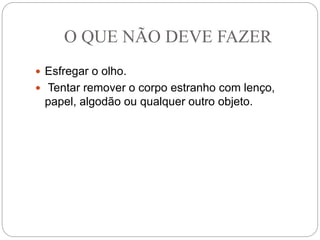 O QUE NÃO DEVE FAZER
 Esfregar o olho.
 Tentar remover o corpo estranho com lenço,
papel, algodão ou qualquer outro objeto.
 