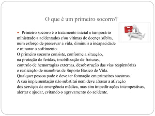 O que é um primeiro socorro?
 Primeiro socorro é o tratamento inicial e temporário
ministrado a acidentados e/ou vítimas de doença súbita,
num esforço de preservar a vida, diminuir a incapacidade
e minorar o sofrimento.
O primeiro socorro consiste, conforme a situação,
na proteção de feridas, imobilização de fraturas,
controlo de hemorragias externas, desobstrução das vias respiratórias
e realização de manobras de Suporte Básico de Vida.
Qualquer pessoa pode e deve ter formação em primeiros socorros.
A sua implementação não substitui nem deve atrasar a ativação
dos serviços de emergência médica, mas sim impedir ações intempestivas,
alertar e ajudar, evitando o agravamento do acidente.
 