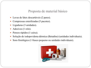 Proposta de material básico
 Luvas de látex descartáveis (2 pares).
 Compressas esterilizadas (5 pacotes).
 Ligaduras (3 unidades).
 Adesivos (1 rolo).
 Pensos rápidos (1 caixa).
 Solução de iodopovidona dérmica (Betadine) (unidades individuais).
 Soro fisiológico (1 frasco pequeno ou unidades individuais).
 