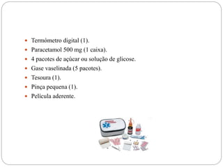  Termómetro digital (1).
 Paracetamol 500 mg (1 caixa).
 4 pacotes de açúcar ou solução de glicose.
 Gase vaselinada (5 pacotes).
 Tesoura (1).
 Pinça pequena (1).
 Película aderente.
 