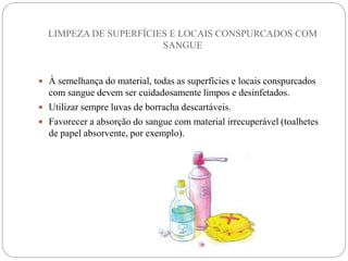 LIMPEZA DE SUPERFÍCIES E LOCAIS CONSPURCADOS COM
SANGUE
 À semelhança do material, todas as superfícies e locais conspurcados
com sangue devem ser cuidadosamente limpos e desinfetados.
 Utilizar sempre luvas de borracha descartáveis.
 Favorecer a absorção do sangue com material irrecuperável (toalhetes
de papel absorvente, por exemplo).
 