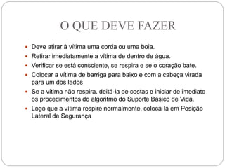 O QUE DEVE FAZER
 Deve atirar à vítima uma corda ou uma boia.
 Retirar imediatamente a vítima de dentro de água.
 Verificar se está consciente, se respira e se o coração bate.
 Colocar a vítima de barriga para baixo e com a cabeça virada
para um dos lados
 Se a vítima não respira, deitá-la de costas e iniciar de imediato
os procedimentos do algoritmo do Suporte Básico de Vida.
 Logo que a vítima respire normalmente, colocá-la em Posição
Lateral de Segurança
 