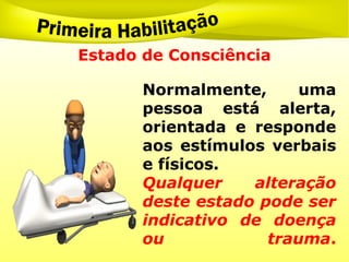Estado de Consciência
Normalmente, uma
pessoa está alerta,
orientada e responde
aos estímulos verbais
e físicos.
Qualquer alteração
deste estado pode ser
indicativo de doença
ou trauma.
 