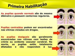 As pupilas quando normais são do mesmo
diâmetro e possuem contornos regulares.
Pupilas contraídas podem ser encontradas
nas vítimas viciadas em drogas.
As pupilas desiguais são geralmente
encontradas nas vítimas com lesões de
crânio ou acidente vascular cerebral. Na
morte, as pupilas estão totalmente
dilatadas e não respondem à luz.
 