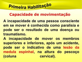 Capacidade de movimentação
A incapacidade de uma pessoa consciente
em se mover é conhecida como paralisia e
pode ser o resultado de uma doença ou
traumatismo.
A incapacidade de mover os membros
superiores e inferiores, após um acidente,
pode ser o indicativo de uma lesão da
medula espinhal, na altura do pescoço
(coluna cervical).
 