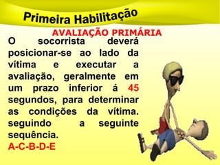 O socorrista deverá
posicionar-se ao lado da
vítima e executar a
avaliação, geralmente em
um prazo inferior á 45
segundos, para determinar
as condições da vítima.
seguindo a seguinte
sequência.
A-C-B-D-E
AVALIAÇÃO PRIMÁRIA
 