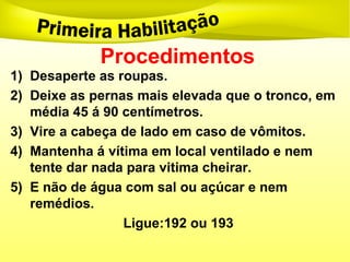 Procedimentos
1) Desaperte as roupas.
2) Deixe as pernas mais elevada que o tronco, em
média 45 á 90 centímetros.
3) Vire a cabeça de lado em caso de vômitos.
4) Mantenha á vítima em local ventilado e nem
tente dar nada para vitima cheirar.
5) E não de água com sal ou açúcar e nem
remédios.
Ligue:192 ou 193
 
