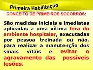 CONCEITO DE PRIMEIROS SOCORROS:
São medidas iniciais e imediatas
aplicadas a uma vítima fora do
ambiente hospitalar, executadas
por pessoa treinada ou não,
para realizar a manutenção dos
sinais vitais e evitar o
agravamento das possíveis
lesões.
 