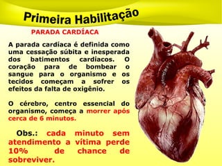 PARADA CARDÍACA
A parada cardíaca é definida como
uma cessação súbita e inesperada
dos batimentos cardíacos. O
coração para de bombear o
sangue para o organismo e os
tecidos começam a sofrer os
efeitos da falta de oxigênio.
O cérebro, centro essencial do
organismo, começa a morrer após
cerca de 6 minutos.
Obs.: cada minuto sem
atendimento a vítima perde
10% de chance de
sobreviver.
 