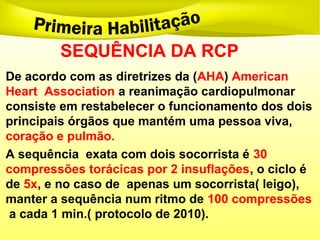 SEQUÊNCIA DA RCP
De acordo com as diretrizes da (AHA) American
Heart Association a reanimação cardiopulmonar
consiste em restabelecer o funcionamento dos dois
principais órgãos que mantém uma pessoa viva,
coração e pulmão.
A sequência exata com dois socorrista é 30
compressões torácicas por 2 insuflações, o ciclo é
de 5x, e no caso de apenas um socorrista( leigo),
manter a sequência num ritmo de 100 compressões
a cada 1 min.( protocolo de 2010).
 