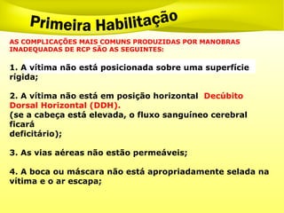 AS COMPLICAÇÕES MAIS COMUNS PRODUZIDAS POR MANOBRAS
INADEQUADAS DE RCP SÃO AS SEGUINTES:
1. A vítima não está posicionada sobre uma superfície
rígida;
2. A vítima não está em posição horizontal Decúbito
Dorsal Horizontal (DDH).
(se a cabeça está elevada, o fluxo sanguíneo cerebral
ficará
deficitário);
3. As vias aéreas não estão permeáveis;
4. A boca ou máscara não está apropriadamente selada na
vítima e o ar escapa;
 