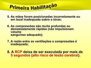 5. As mãos foram posicionadas incorretamente ou
em local inadequado sobre o tórax;
6. As compressões são muito profundas ou
demasiadamente rápidas (não impulsionam
volume
sanguíneo adequado);
7. A razão entre as ventilações e compressões é
inadequada;
8. A RCP deixa de ser executada por mais de
5 segundos (alto risco de lesão cerebral).
 