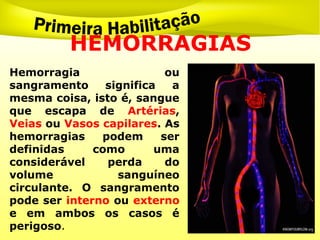 HEMORRAGIAS
Hemorragia ou
sangramento significa a
mesma coisa, isto é, sangue
que escapa de Artérias,
Veias ou Vasos capilares. As
hemorragias podem ser
definidas como uma
considerável perda do
volume sanguíneo
circulante. O sangramento
pode ser interno ou externo
e em ambos os casos é
perigoso.
 