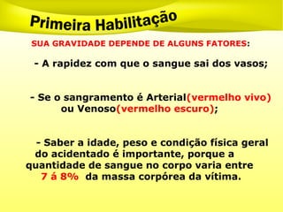 SUA GRAVIDADE DEPENDE DE ALGUNS FATORES:
- A rapidez com que o sangue sai dos vasos;
- Se o sangramento é Arterial(vermelho vivo)
ou Venoso(vermelho escuro);
- Saber a idade, peso e condição física geral
do acidentado é importante, porque a
quantidade de sangue no corpo varia entre
7 á 8% da massa corpórea da vítima.
 