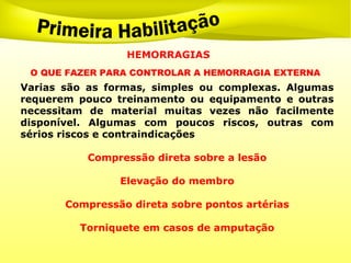 O QUE FAZER PARA CONTROLAR A HEMORRAGIA EXTERNA
Varias são as formas, simples ou complexas. Algumas
requerem pouco treinamento ou equipamento e outras
necessitam de material muitas vezes não facilmente
disponível. Algumas com poucos riscos, outras com
sérios riscos e contraindicações
Compressão direta sobre a lesão
Elevação do membro
Compressão direta sobre pontos artérias
Torniquete em casos de amputação
HEMORRAGIAS
 