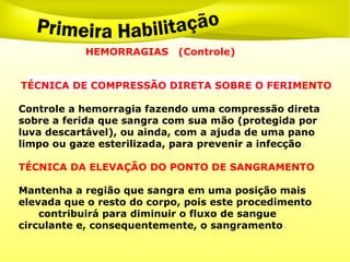 HEMORRAGIAS (Controle)
.
TÉCNICA DE COMPRESSÃO DIRETA SOBRE O FERIMENTO
Controle a hemorragia fazendo uma compressão direta
sobre a ferida que sangra com sua mão (protegida por
luva descartável), ou ainda, com a ajuda de uma pano
limpo ou gaze esterilizada, para prevenir a infecção.
TÉCNICA DA ELEVAÇÃO DO PONTO DE SANGRAMENTO
Mantenha a região que sangra em uma posição mais
elevada que o resto do corpo, pois este procedimento
contribuirá para diminuir o fluxo de sangue
circulante e, consequentemente, o sangramento.
 